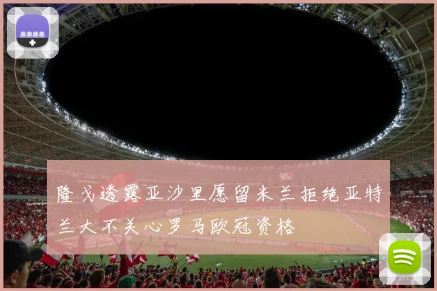 隆戈透露亚沙里愿留米兰拒绝亚特兰大不关心罗马欧冠资格