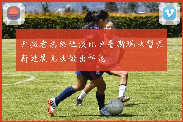 开拓者总经理谈比卢普斯现状暂无新进展无法做出评论