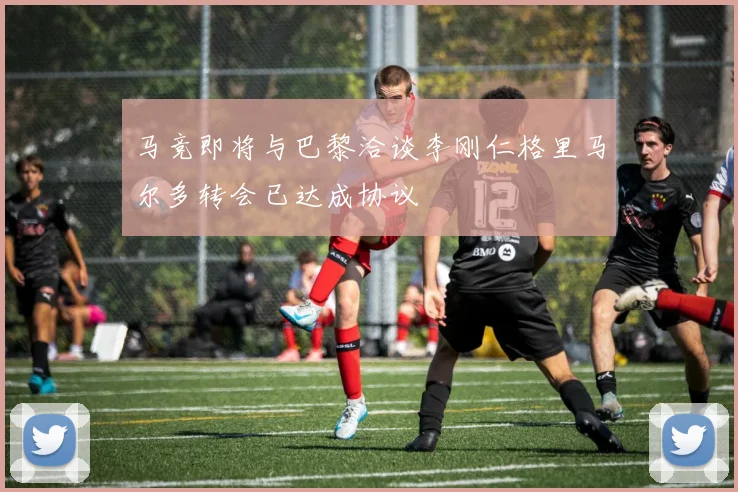 马竞即将与巴黎洽谈李刚仁格里马尔多转会已达成协议