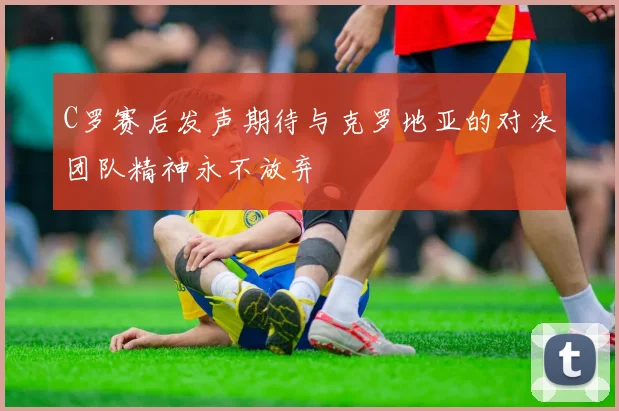 C罗赛后发声期待与克罗地亚的对决团队精神永不放弃