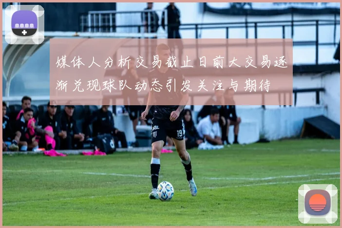 媒体人分析交易截止日前大交易逐渐兑现球队动态引发关注与期待