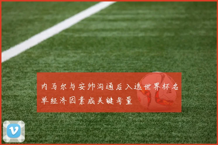 内马尔与安帅沟通后入选世界杯名单经济因素成关键考量
