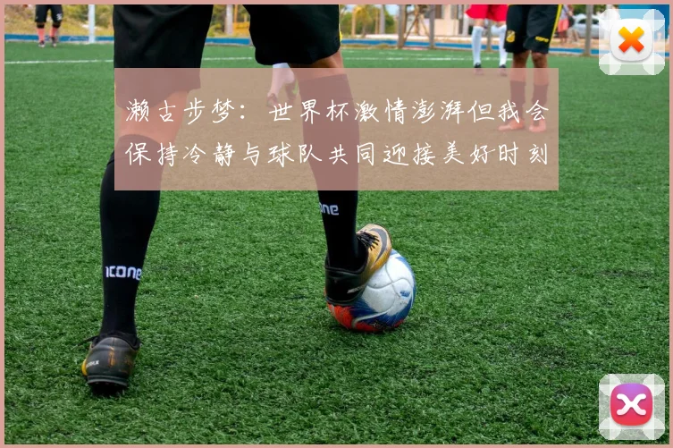 濑古步梦：世界杯激情澎湃但我会保持冷静与球队共同迎接美好时刻