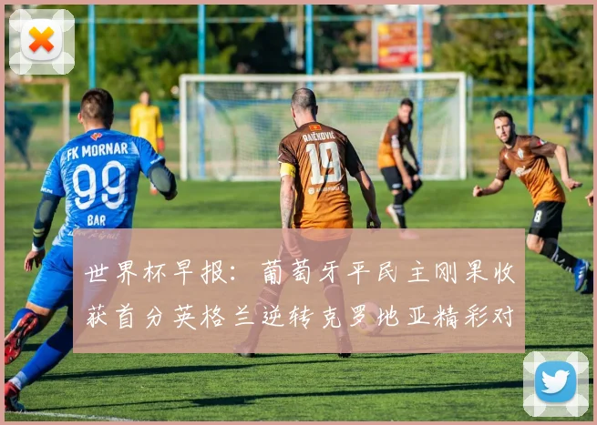 世界杯早报：葡萄牙平民主刚果收获首分英格兰逆转克罗地亚精彩对决