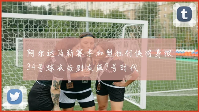 阿尔达马新赛季加盟独行侠将身披34号球衣告别灰熊7号时代
