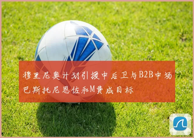 穆里尼奥计划引援中后卫与B2B中场巴斯托尼恩佐和M费成目标