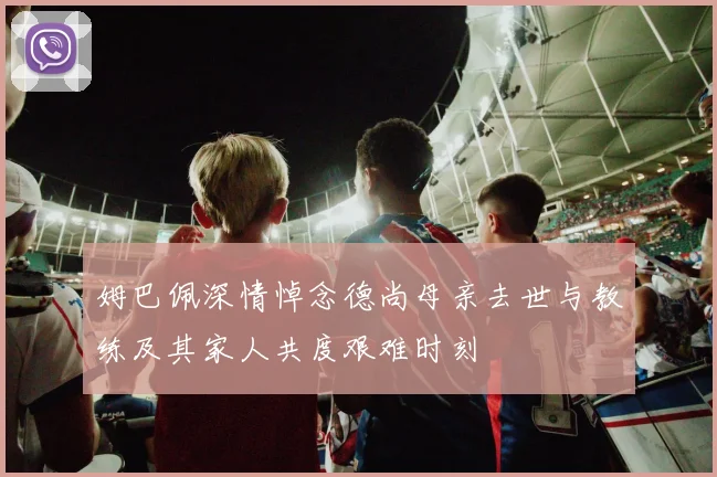 姆巴佩深情悼念德尚母亲去世与教练及其家人共度艰难时刻