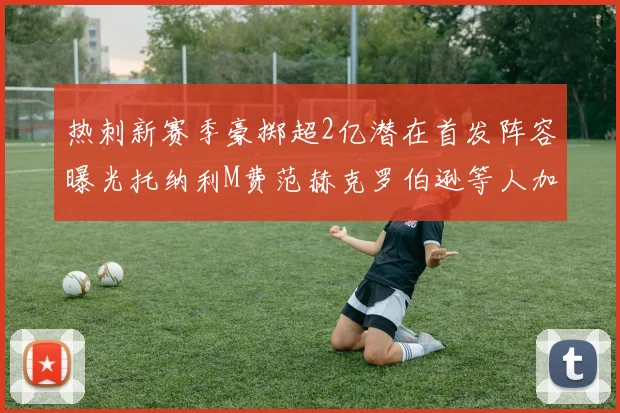 热刺新赛季豪掷超2亿潜在首发阵容曝光托纳利M费范赫克罗伯逊等人加盟