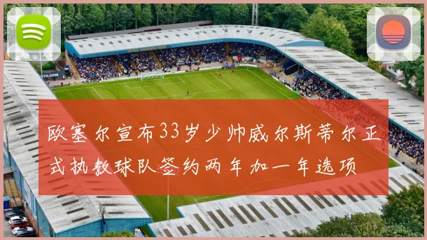 欧塞尔宣布33岁少帅威尔斯蒂尔正式执教球队签约两年加一年选项
