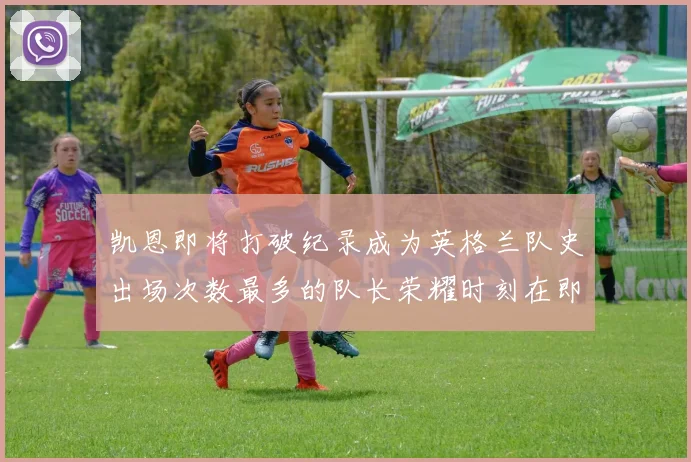 凯恩即将打破纪录成为英格兰队史出场次数最多的队长荣耀时刻在即