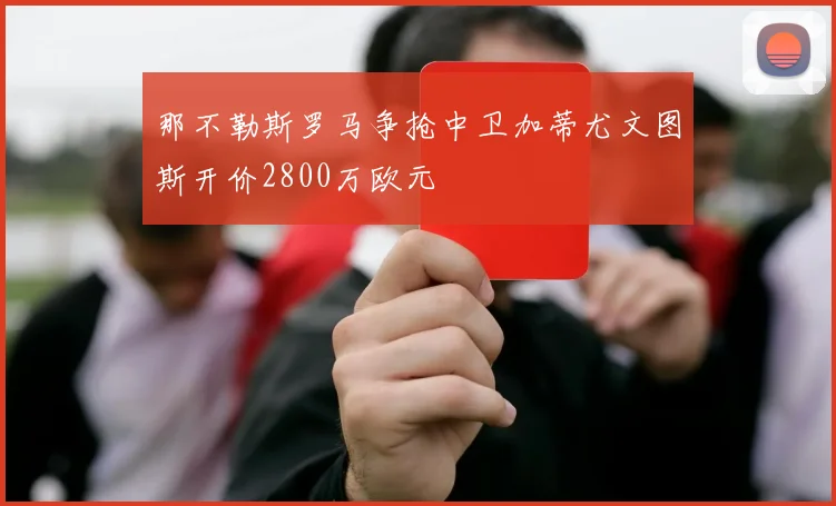 那不勒斯罗马争抢中卫加蒂尤文图斯开价2800万欧元