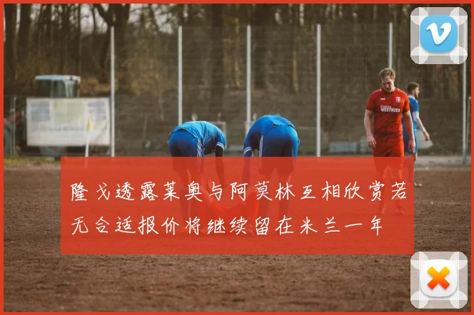 隆戈透露莱奥与阿莫林互相欣赏若无合适报价将继续留在米兰一年